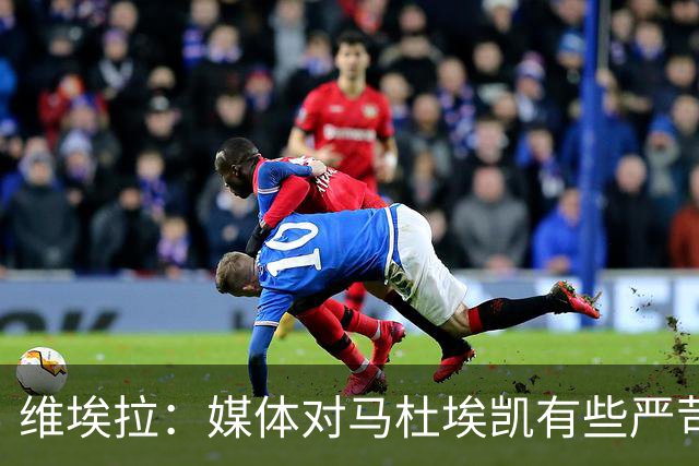 维埃拉：媒体对马杜埃凯有些严苛，他目前在英格兰的表现非常积极