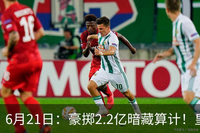 6月21日：豪掷2.2亿暗藏算计！皇马声东击西布局，奥利塞成西甲争冠关键落子